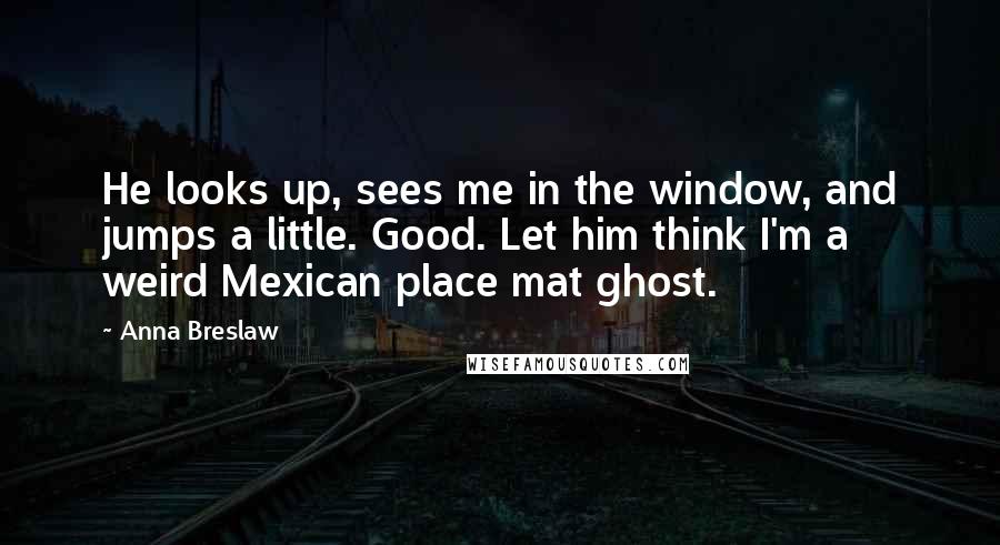 Anna Breslaw Quotes: He looks up, sees me in the window, and jumps a little. Good. Let him think I'm a weird Mexican place mat ghost.