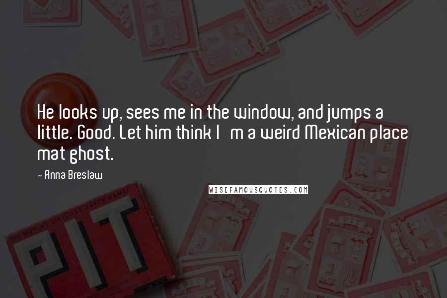 Anna Breslaw Quotes: He looks up, sees me in the window, and jumps a little. Good. Let him think I'm a weird Mexican place mat ghost.