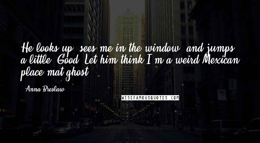 Anna Breslaw Quotes: He looks up, sees me in the window, and jumps a little. Good. Let him think I'm a weird Mexican place mat ghost.