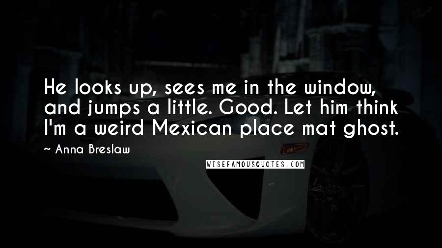 Anna Breslaw Quotes: He looks up, sees me in the window, and jumps a little. Good. Let him think I'm a weird Mexican place mat ghost.