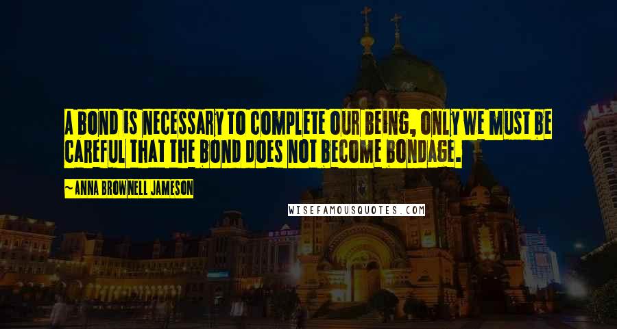 Anna Brownell Jameson Quotes: A bond is necessary to complete our being, only we must be careful that the bond does not become bondage.