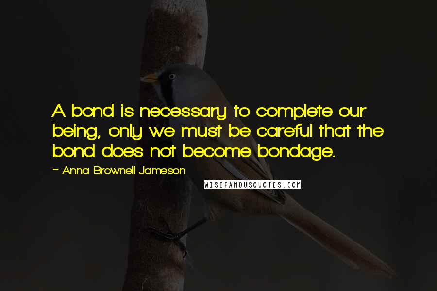 Anna Brownell Jameson Quotes: A bond is necessary to complete our being, only we must be careful that the bond does not become bondage.