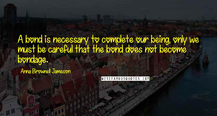 Anna Brownell Jameson Quotes: A bond is necessary to complete our being, only we must be careful that the bond does not become bondage.