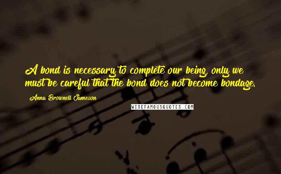 Anna Brownell Jameson Quotes: A bond is necessary to complete our being, only we must be careful that the bond does not become bondage.