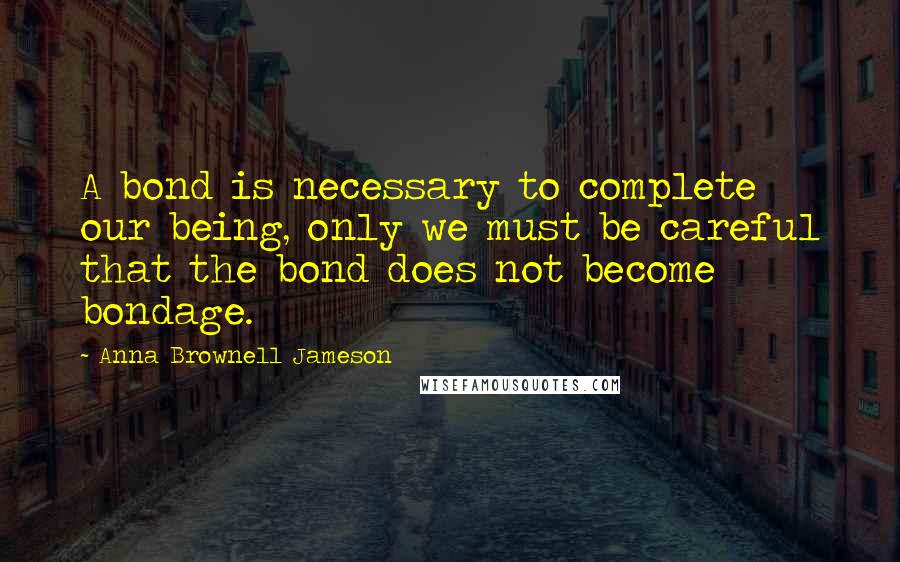 Anna Brownell Jameson Quotes: A bond is necessary to complete our being, only we must be careful that the bond does not become bondage.