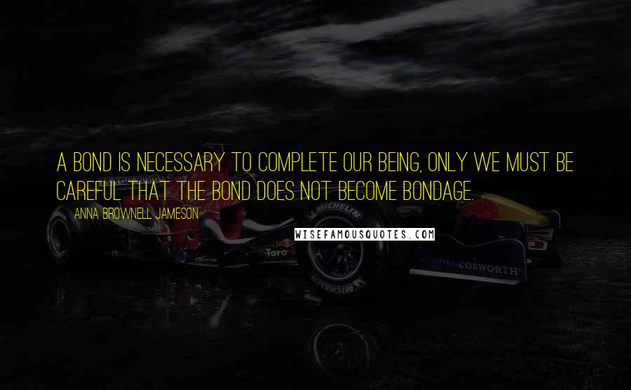 Anna Brownell Jameson Quotes: A bond is necessary to complete our being, only we must be careful that the bond does not become bondage.
