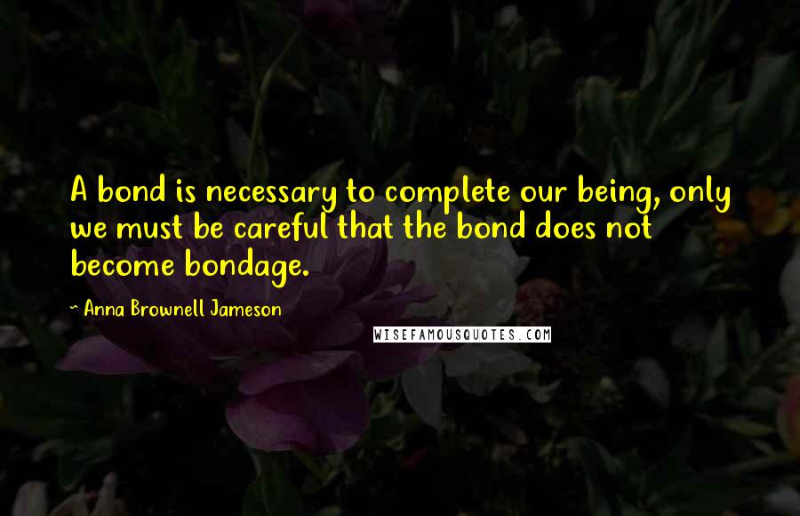 Anna Brownell Jameson Quotes: A bond is necessary to complete our being, only we must be careful that the bond does not become bondage.