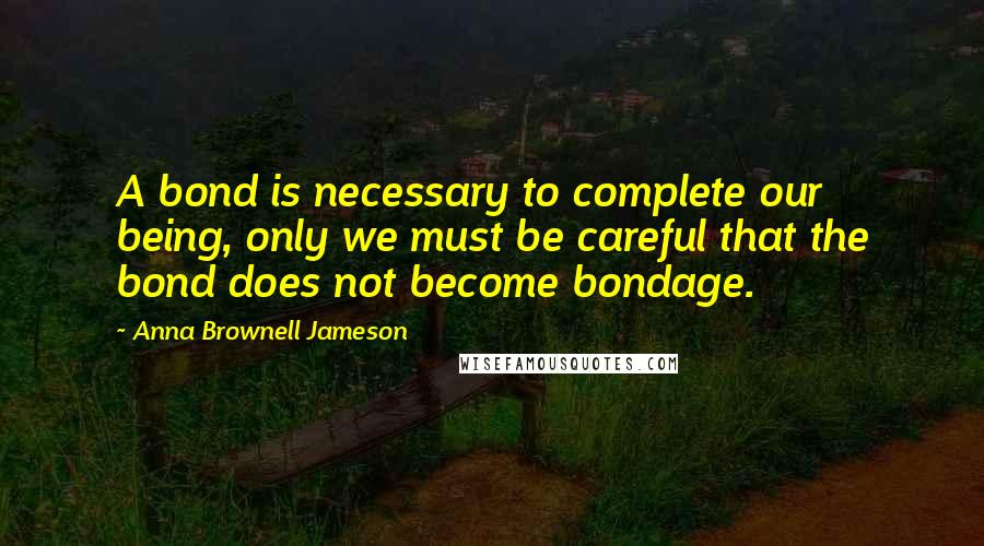 Anna Brownell Jameson Quotes: A bond is necessary to complete our being, only we must be careful that the bond does not become bondage.