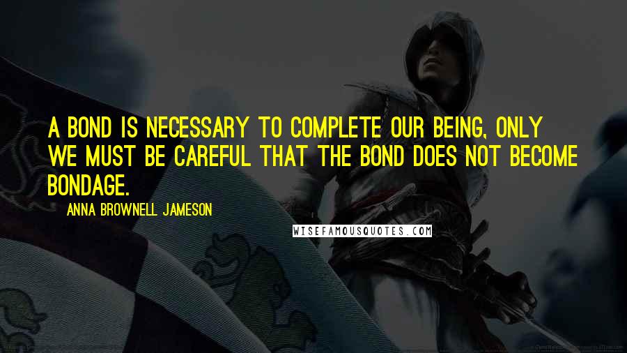 Anna Brownell Jameson Quotes: A bond is necessary to complete our being, only we must be careful that the bond does not become bondage.