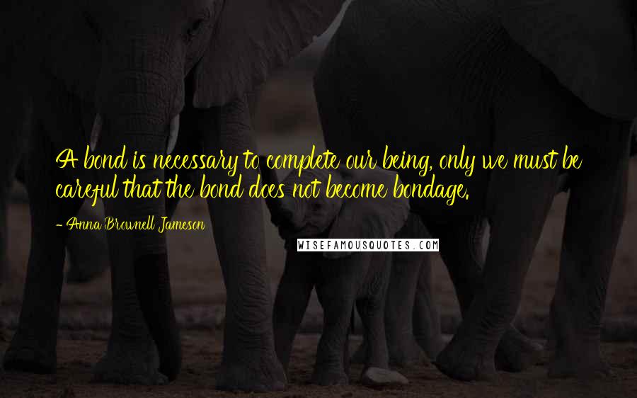 Anna Brownell Jameson Quotes: A bond is necessary to complete our being, only we must be careful that the bond does not become bondage.