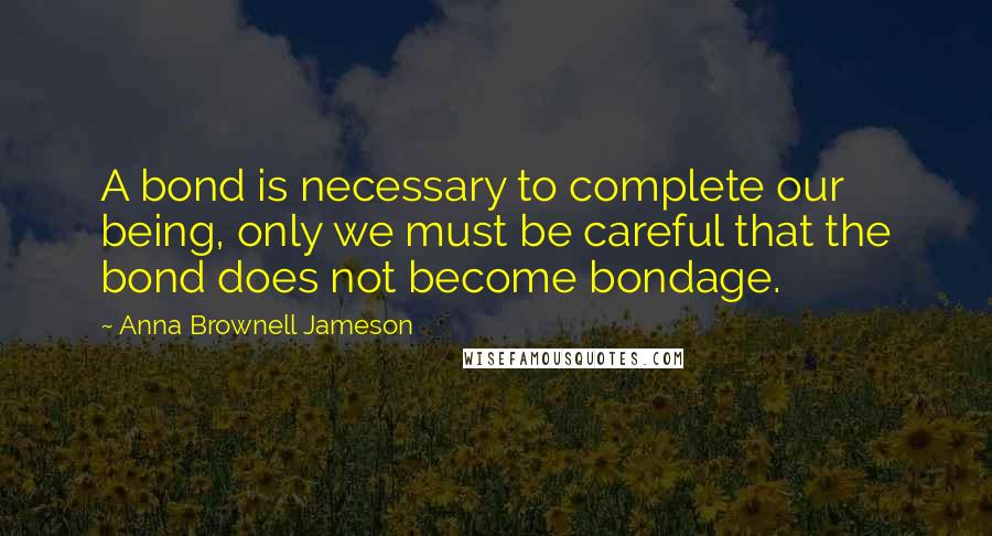 Anna Brownell Jameson Quotes: A bond is necessary to complete our being, only we must be careful that the bond does not become bondage.