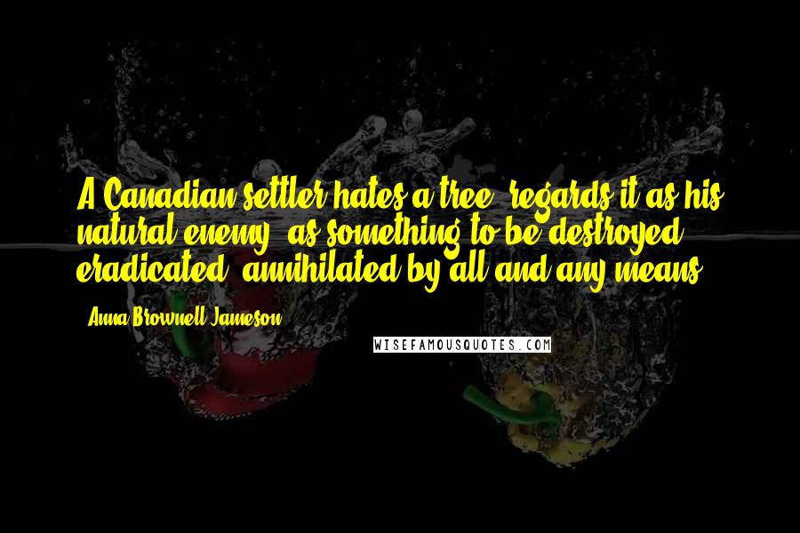 Anna Brownell Jameson Quotes: A Canadian settler hates a tree, regards it as his natural enemy, as something to be destroyed, eradicated, annihilated by all and any means.