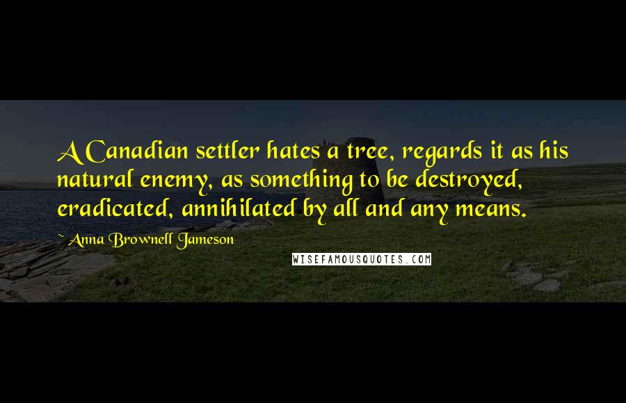 Anna Brownell Jameson Quotes: A Canadian settler hates a tree, regards it as his natural enemy, as something to be destroyed, eradicated, annihilated by all and any means.