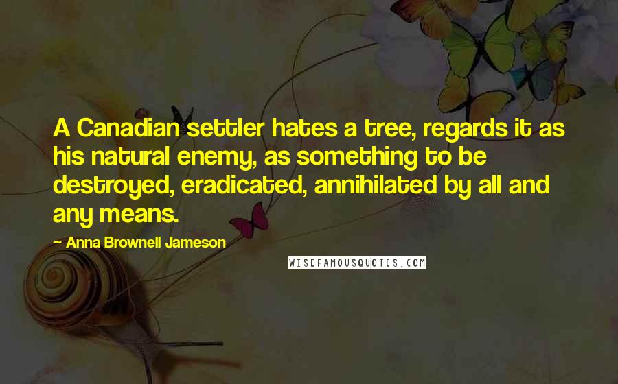 Anna Brownell Jameson Quotes: A Canadian settler hates a tree, regards it as his natural enemy, as something to be destroyed, eradicated, annihilated by all and any means.