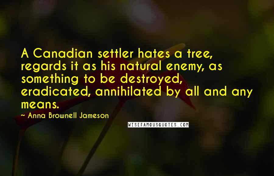 Anna Brownell Jameson Quotes: A Canadian settler hates a tree, regards it as his natural enemy, as something to be destroyed, eradicated, annihilated by all and any means.