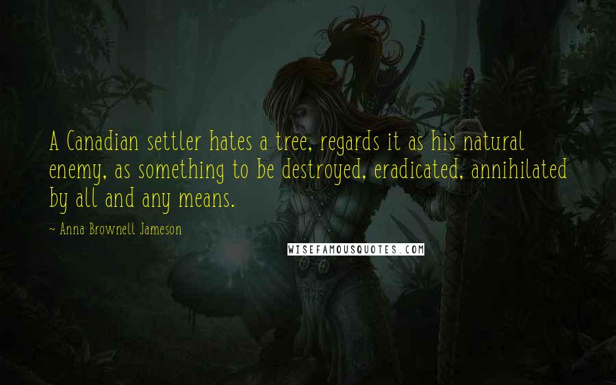 Anna Brownell Jameson Quotes: A Canadian settler hates a tree, regards it as his natural enemy, as something to be destroyed, eradicated, annihilated by all and any means.