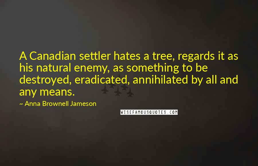 Anna Brownell Jameson Quotes: A Canadian settler hates a tree, regards it as his natural enemy, as something to be destroyed, eradicated, annihilated by all and any means.