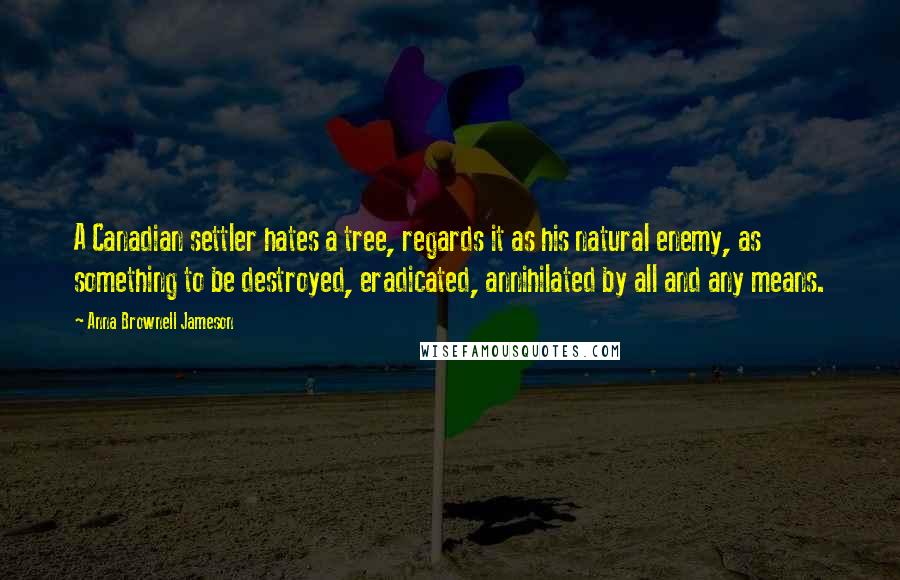 Anna Brownell Jameson Quotes: A Canadian settler hates a tree, regards it as his natural enemy, as something to be destroyed, eradicated, annihilated by all and any means.