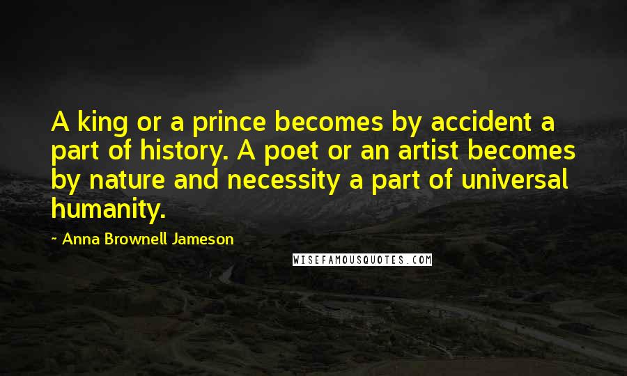 Anna Brownell Jameson Quotes: A king or a prince becomes by accident a part of history. A poet or an artist becomes by nature and necessity a part of universal humanity.
