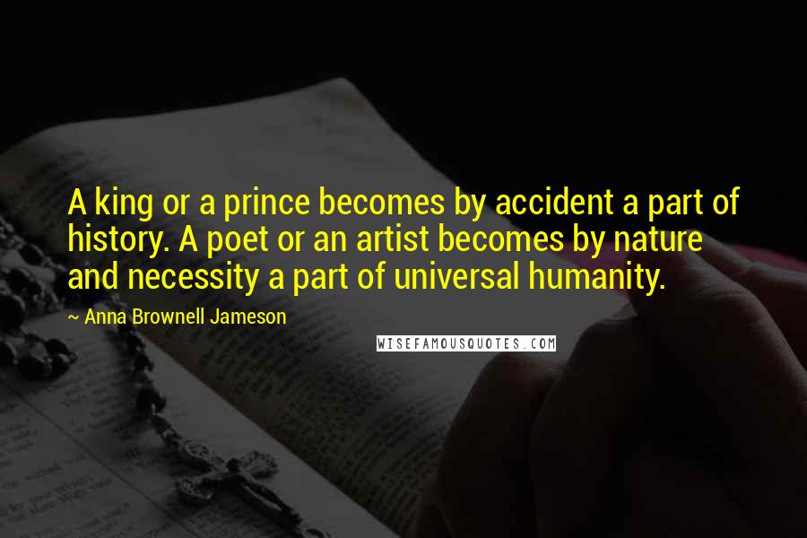 Anna Brownell Jameson Quotes: A king or a prince becomes by accident a part of history. A poet or an artist becomes by nature and necessity a part of universal humanity.