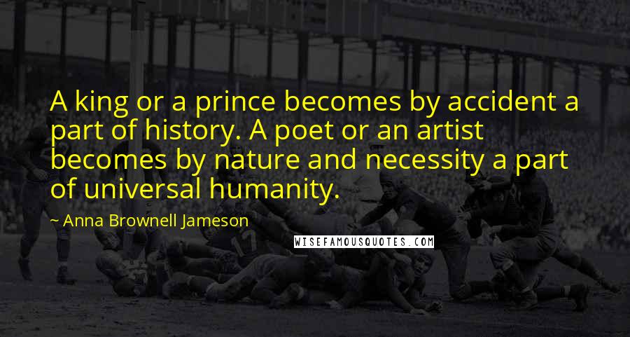Anna Brownell Jameson Quotes: A king or a prince becomes by accident a part of history. A poet or an artist becomes by nature and necessity a part of universal humanity.
