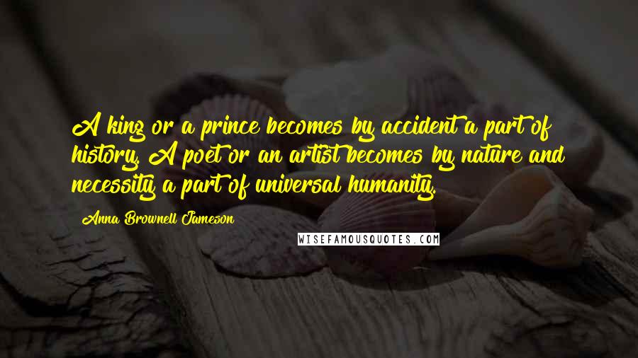 Anna Brownell Jameson Quotes: A king or a prince becomes by accident a part of history. A poet or an artist becomes by nature and necessity a part of universal humanity.