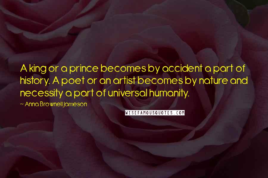Anna Brownell Jameson Quotes: A king or a prince becomes by accident a part of history. A poet or an artist becomes by nature and necessity a part of universal humanity.