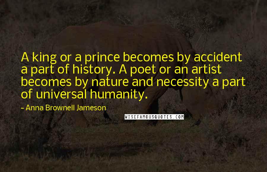 Anna Brownell Jameson Quotes: A king or a prince becomes by accident a part of history. A poet or an artist becomes by nature and necessity a part of universal humanity.