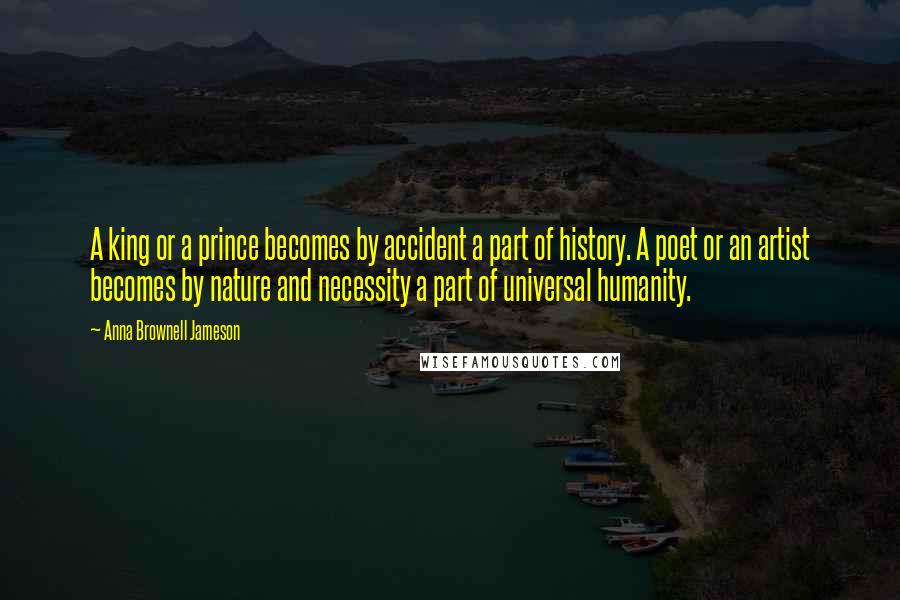 Anna Brownell Jameson Quotes: A king or a prince becomes by accident a part of history. A poet or an artist becomes by nature and necessity a part of universal humanity.
