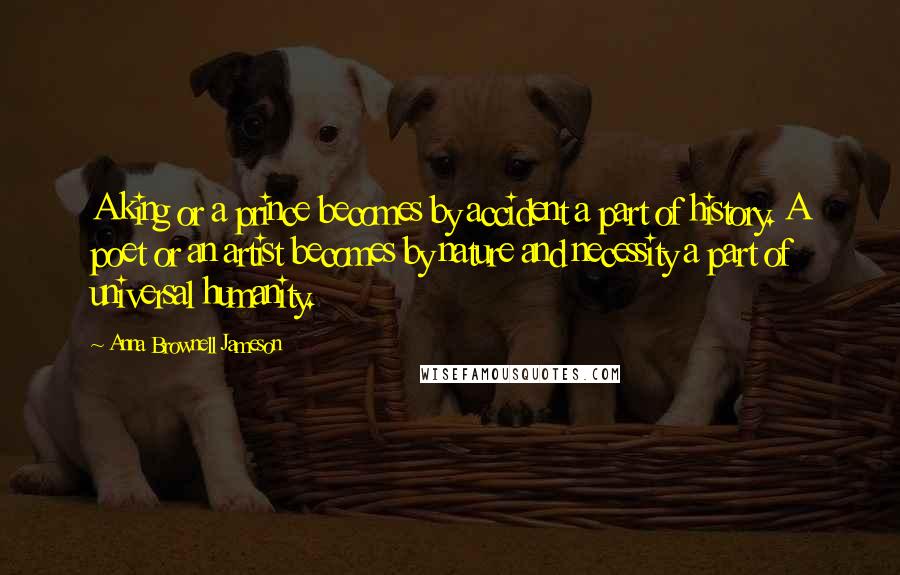 Anna Brownell Jameson Quotes: A king or a prince becomes by accident a part of history. A poet or an artist becomes by nature and necessity a part of universal humanity.