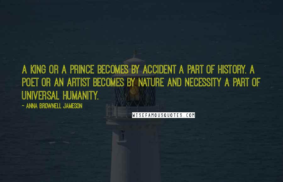 Anna Brownell Jameson Quotes: A king or a prince becomes by accident a part of history. A poet or an artist becomes by nature and necessity a part of universal humanity.