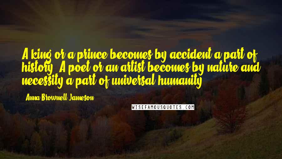 Anna Brownell Jameson Quotes: A king or a prince becomes by accident a part of history. A poet or an artist becomes by nature and necessity a part of universal humanity.