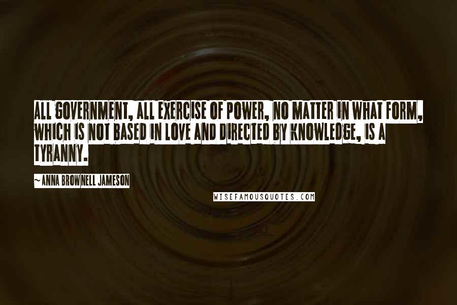 Anna Brownell Jameson Quotes: All government, all exercise of power, no matter in what form, which is not based in love and directed by knowledge, is a tyranny.