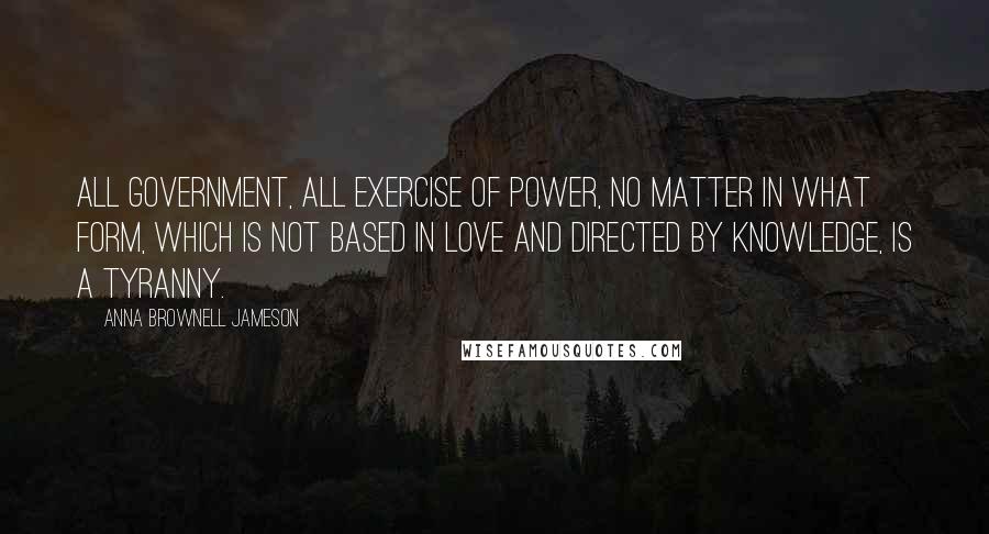 Anna Brownell Jameson Quotes: All government, all exercise of power, no matter in what form, which is not based in love and directed by knowledge, is a tyranny.