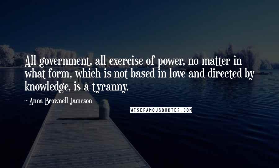 Anna Brownell Jameson Quotes: All government, all exercise of power, no matter in what form, which is not based in love and directed by knowledge, is a tyranny.