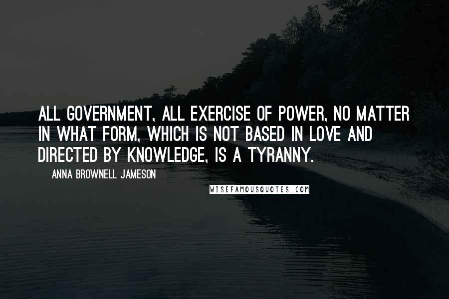 Anna Brownell Jameson Quotes: All government, all exercise of power, no matter in what form, which is not based in love and directed by knowledge, is a tyranny.