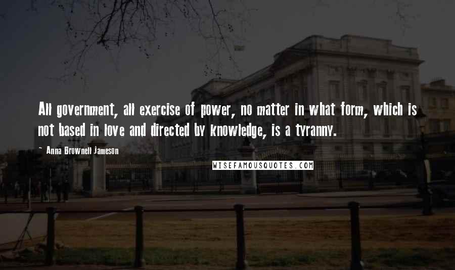 Anna Brownell Jameson Quotes: All government, all exercise of power, no matter in what form, which is not based in love and directed by knowledge, is a tyranny.