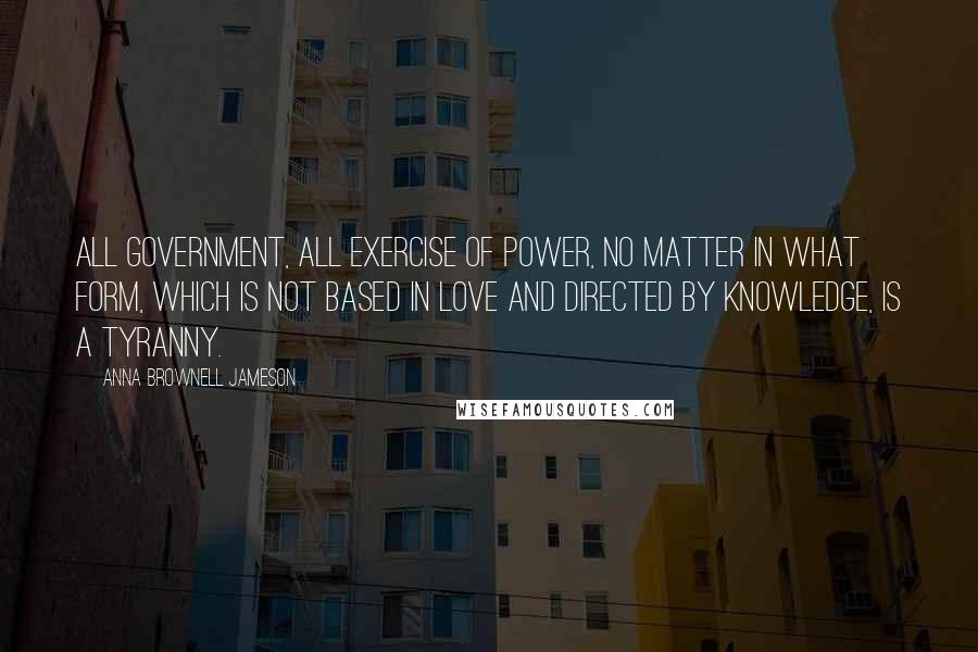 Anna Brownell Jameson Quotes: All government, all exercise of power, no matter in what form, which is not based in love and directed by knowledge, is a tyranny.