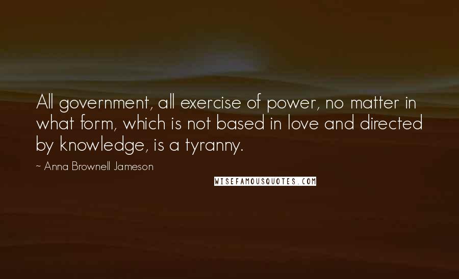 Anna Brownell Jameson Quotes: All government, all exercise of power, no matter in what form, which is not based in love and directed by knowledge, is a tyranny.