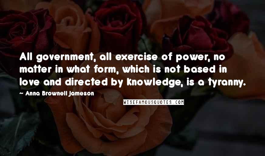 Anna Brownell Jameson Quotes: All government, all exercise of power, no matter in what form, which is not based in love and directed by knowledge, is a tyranny.