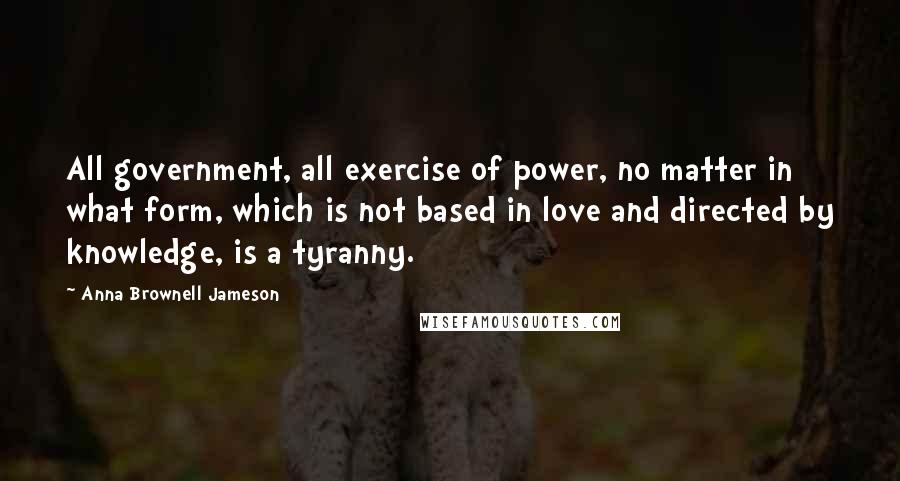 Anna Brownell Jameson Quotes: All government, all exercise of power, no matter in what form, which is not based in love and directed by knowledge, is a tyranny.