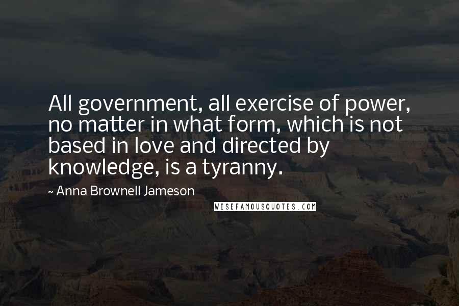 Anna Brownell Jameson Quotes: All government, all exercise of power, no matter in what form, which is not based in love and directed by knowledge, is a tyranny.