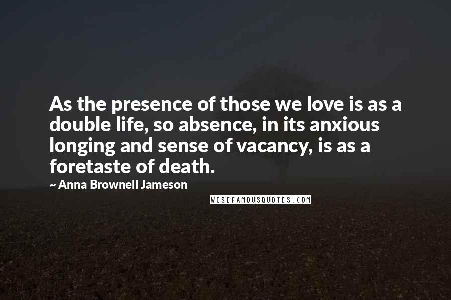 Anna Brownell Jameson Quotes: As the presence of those we love is as a double life, so absence, in its anxious longing and sense of vacancy, is as a foretaste of death.