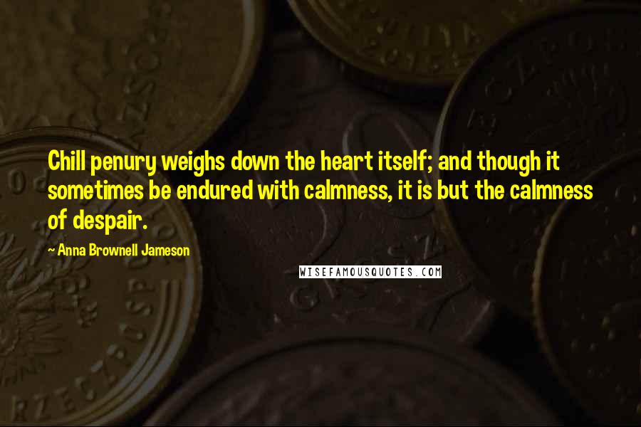 Anna Brownell Jameson Quotes: Chill penury weighs down the heart itself; and though it sometimes be endured with calmness, it is but the calmness of despair.