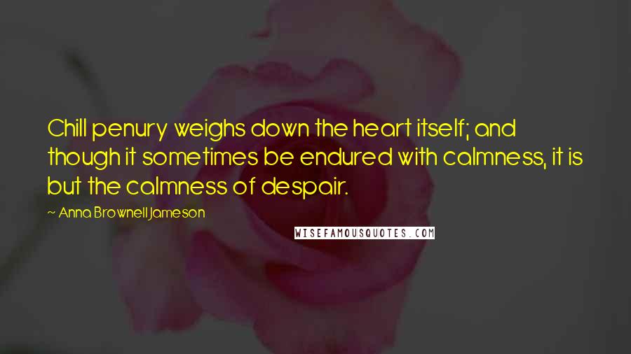 Anna Brownell Jameson Quotes: Chill penury weighs down the heart itself; and though it sometimes be endured with calmness, it is but the calmness of despair.