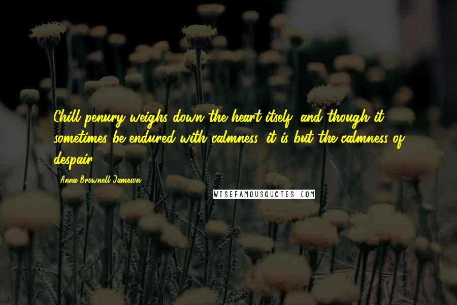 Anna Brownell Jameson Quotes: Chill penury weighs down the heart itself; and though it sometimes be endured with calmness, it is but the calmness of despair.