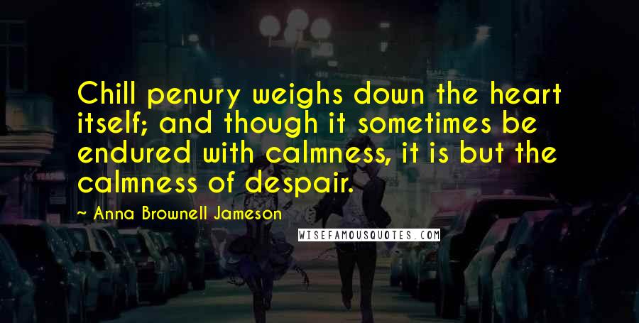 Anna Brownell Jameson Quotes: Chill penury weighs down the heart itself; and though it sometimes be endured with calmness, it is but the calmness of despair.