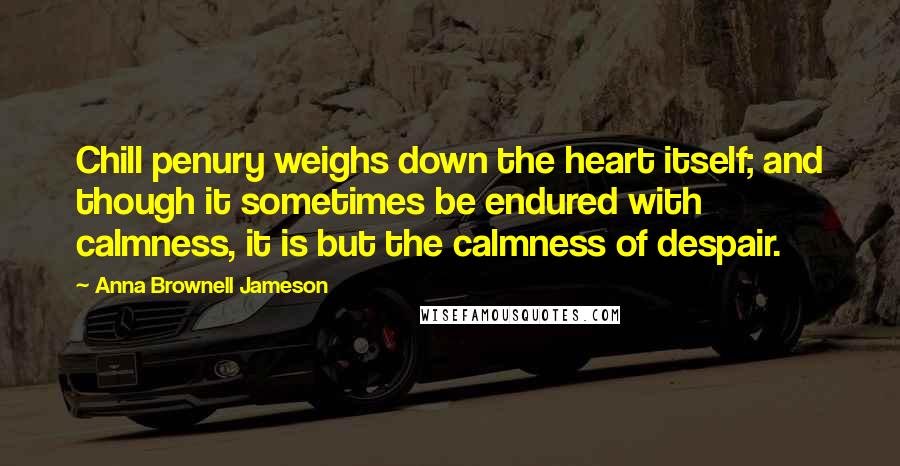 Anna Brownell Jameson Quotes: Chill penury weighs down the heart itself; and though it sometimes be endured with calmness, it is but the calmness of despair.