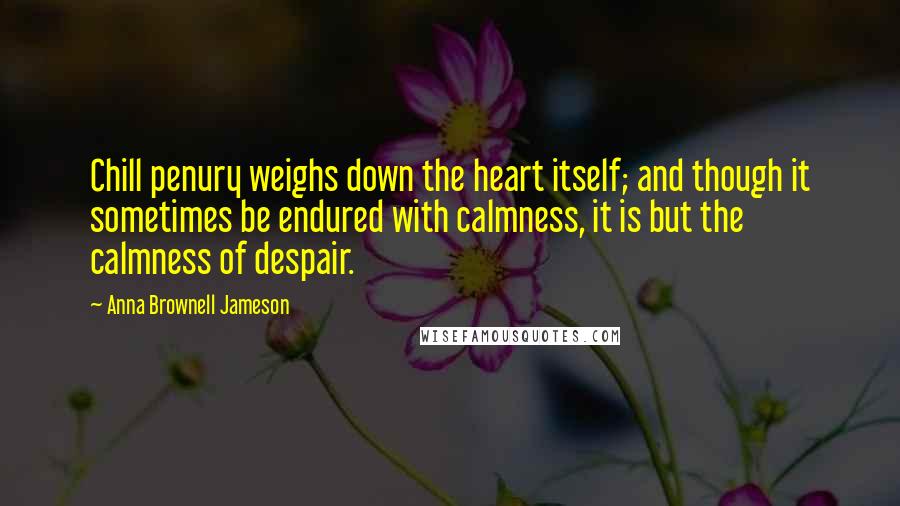 Anna Brownell Jameson Quotes: Chill penury weighs down the heart itself; and though it sometimes be endured with calmness, it is but the calmness of despair.