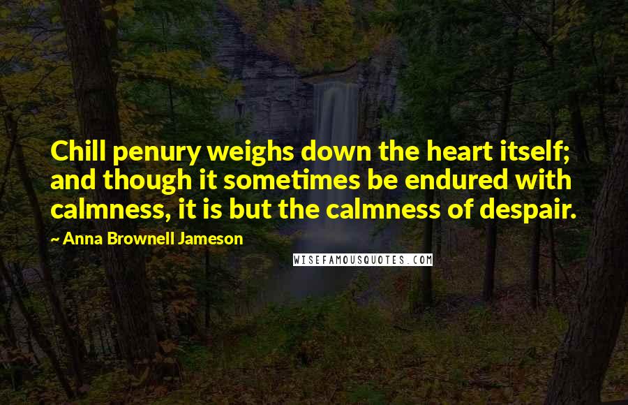 Anna Brownell Jameson Quotes: Chill penury weighs down the heart itself; and though it sometimes be endured with calmness, it is but the calmness of despair.